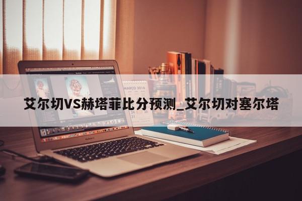 艾尔切VS赫塔菲比分预测_艾尔切对塞尔塔