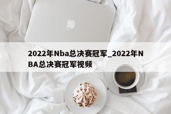 2022年Nba总决赛冠军_2022年NBA总决赛冠军视频