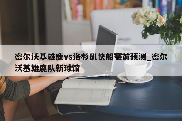 密尔沃基雄鹿vs洛杉矶快船赛前预测_密尔沃基雄鹿队新球馆