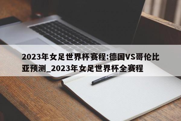 2023年女足世界杯赛程:德国VS哥伦比亚预测_2023年女足世界杯全赛程