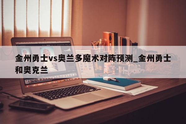 金州勇士vs奥兰多魔术对阵预测_金州勇士和奥克兰