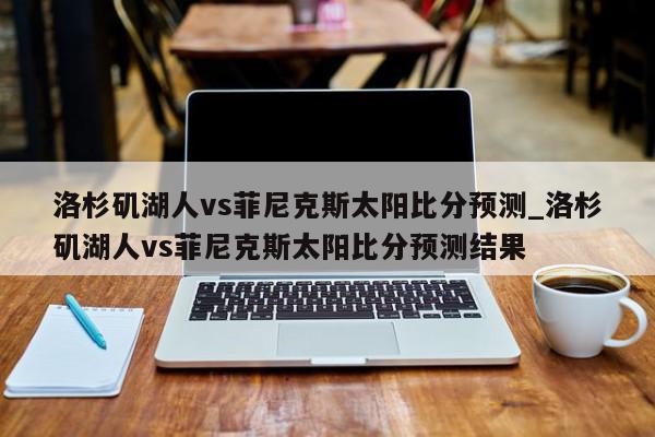 洛杉矶湖人vs菲尼克斯太阳比分预测_洛杉矶湖人vs菲尼克斯太阳比分预测结果