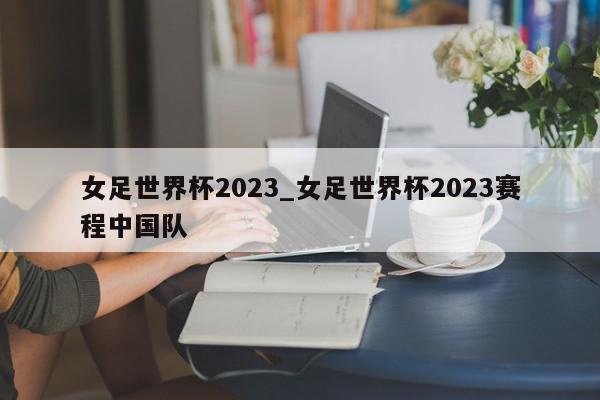 女足世界杯2023_女足世界杯2023赛程中国队