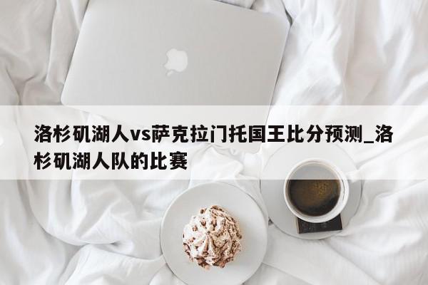 洛杉矶湖人vs萨克拉门托国王比分预测_洛杉矶湖人队的比赛