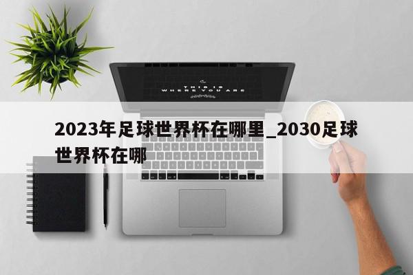 2023年足球世界杯在哪里_2030足球世界杯在哪