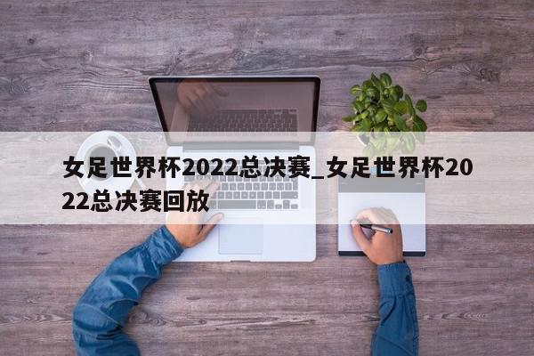 女足世界杯2022总决赛_女足世界杯2022总决赛回放