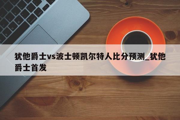 犹他爵士vs波士顿凯尔特人比分预测_犹他爵士首发