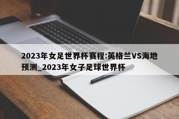 2023年女足世界杯赛程:英格兰VS海地预测_2023年女子足球世界杯