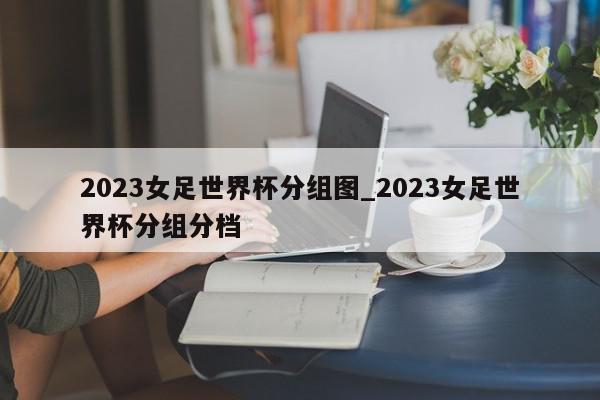 2023女足世界杯分组图_2023女足世界杯分组分档