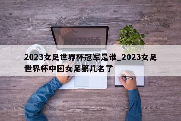 2023女足世界杯冠军是谁_2023女足世界杯中国女足第几名了