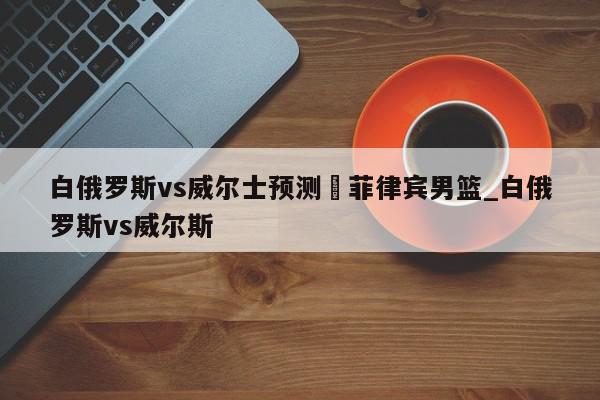 白俄罗斯vs威尔士预测	菲律宾男篮_白俄罗斯vs威尔斯