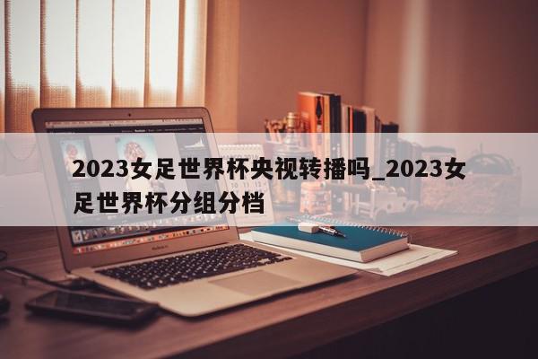 2023女足世界杯央视转播吗_2023女足世界杯分组分档