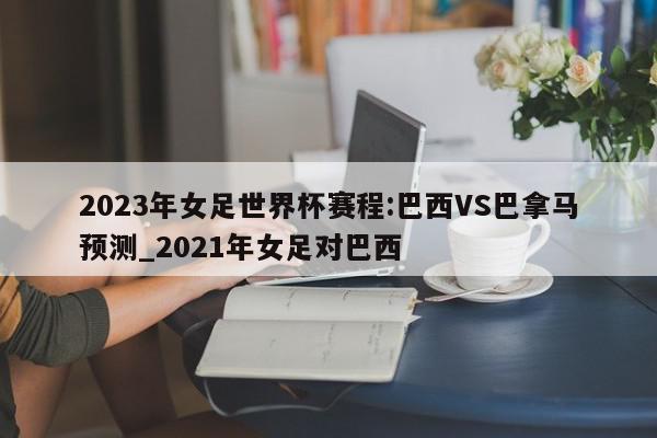 2023年女足世界杯赛程:巴西VS巴拿马预测_2021年女足对巴西