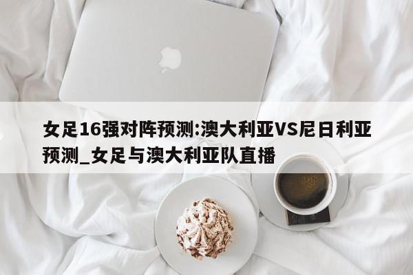 女足16强对阵预测:澳大利亚VS尼日利亚预测_女足与澳大利亚队直播