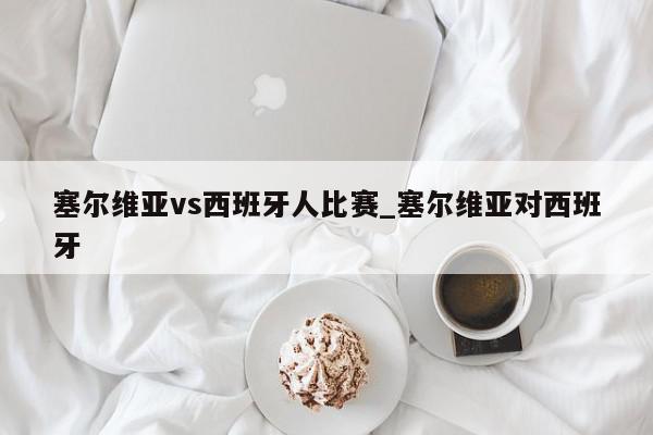 塞尔维亚vs西班牙人比赛_塞尔维亚对西班牙