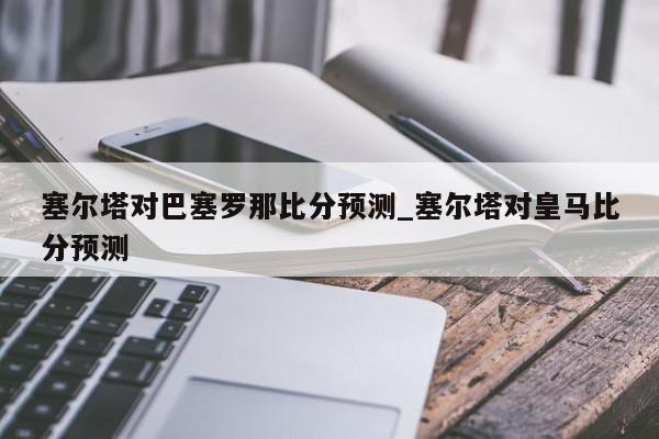 塞尔塔对巴塞罗那比分预测_塞尔塔对皇马比分预测