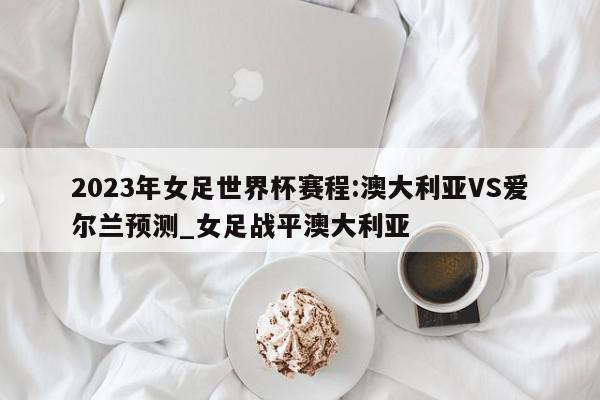 2023年女足世界杯赛程:澳大利亚VS爱尔兰预测_女足战平澳大利亚