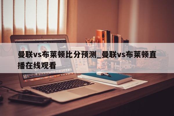 曼联vs布莱顿比分预测_曼联vs布莱顿直播在线观看