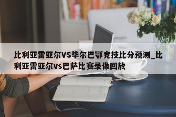 比利亚雷亚尔VS毕尔巴鄂竞技比分预测_比利亚雷亚尔vs巴萨比赛录像回放