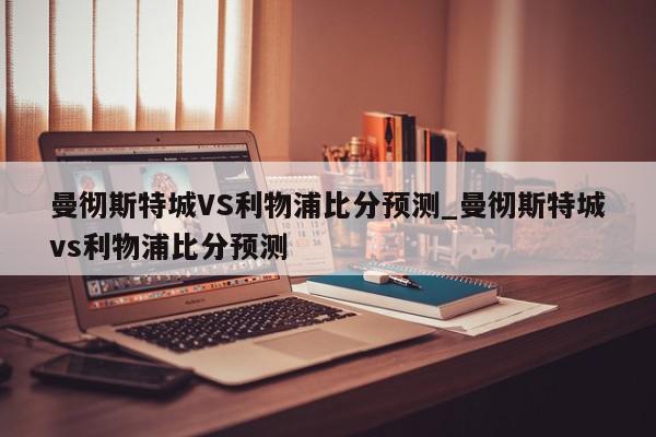 曼彻斯特城VS利物浦比分预测_曼彻斯特城vs利物浦比分预测