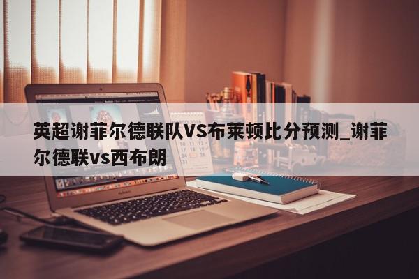 英超谢菲尔德联队VS布莱顿比分预测_谢菲尔德联vs西布朗