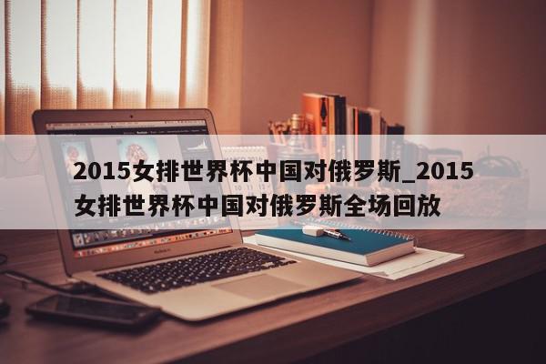 2015女排世界杯中国对俄罗斯_2015女排世界杯中国对俄罗斯全场回放