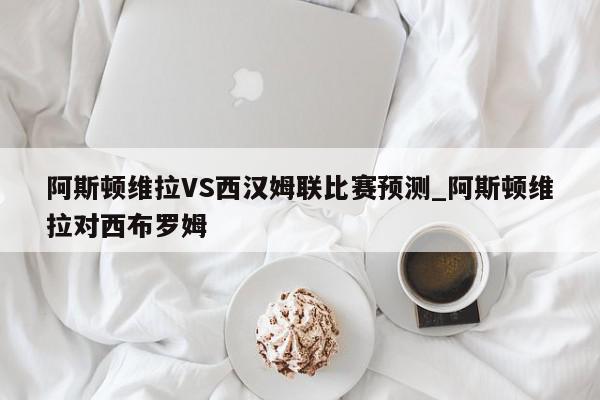 阿斯顿维拉VS西汉姆联比赛预测_阿斯顿维拉对西布罗姆