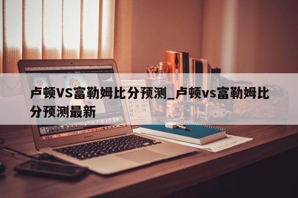 卢顿VS富勒姆比分预测_卢顿vs富勒姆比分预测最新