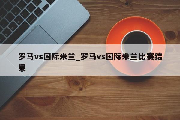 罗马vs国际米兰_罗马vs国际米兰比赛结果