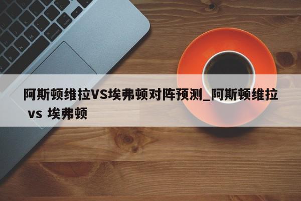 阿斯顿维拉VS埃弗顿对阵预测_阿斯顿维拉 vs 埃弗顿