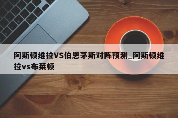 阿斯顿维拉VS伯恩茅斯对阵预测_阿斯顿维拉vs布莱顿