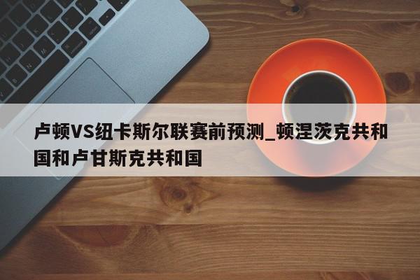 卢顿VS纽卡斯尔联赛前预测_顿涅茨克共和国和卢甘斯克共和国