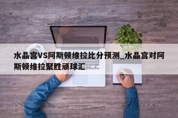 水晶宫VS阿斯顿维拉比分预测_水晶宫对阿斯顿维拉聚胜顽球汇