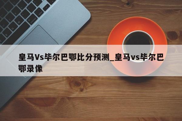 皇马Vs毕尔巴鄂比分预测_皇马vs毕尔巴鄂录像