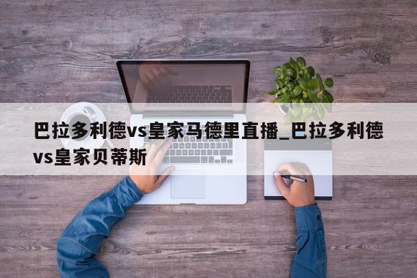 巴拉多利德vs皇家马德里直播_巴拉多利德vs皇家贝蒂斯