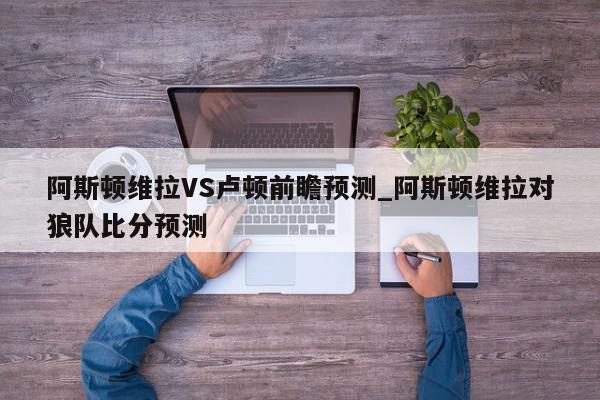 阿斯顿维拉VS卢顿前瞻预测_阿斯顿维拉对狼队比分预测