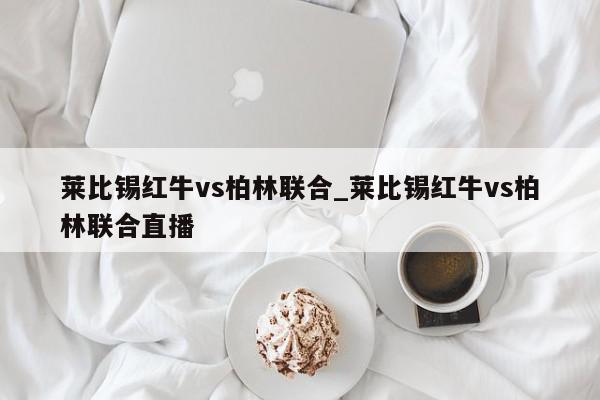 莱比锡红牛vs柏林联合_莱比锡红牛vs柏林联合直播