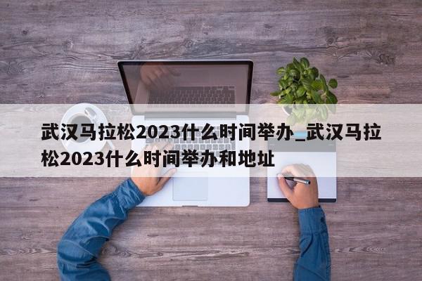 武汉马拉松2023什么时间举办_武汉马拉松2023什么时间举办和地址