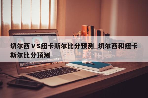 切尔西ⅤS纽卡斯尔比分预测_切尔西和纽卡斯尔比分预测