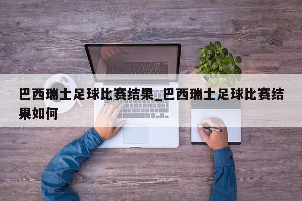 巴西瑞士足球比赛结果_巴西瑞士足球比赛结果如何