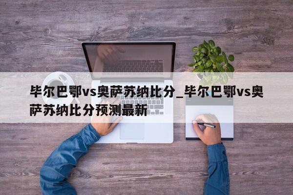 毕尔巴鄂vs奥萨苏纳比分_毕尔巴鄂vs奥萨苏纳比分预测最新